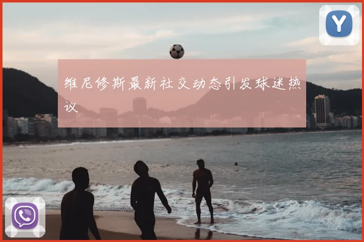 维尼修斯最新社交动态引发球迷热议