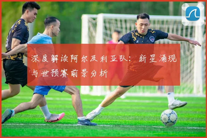 深度解读阿尔及利亚队：新星涌现与世预赛前景分析