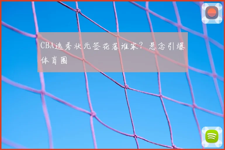 CBA选秀状元签花落谁家？悬念引爆体育圈