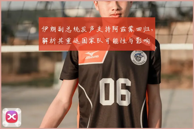 伊朗副总统发声支持阿兹蒙回归，解析其重返国家队可能性与影响