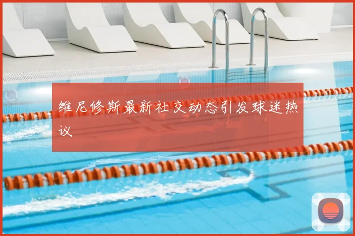 维尼修斯最新社交动态引发球迷热议