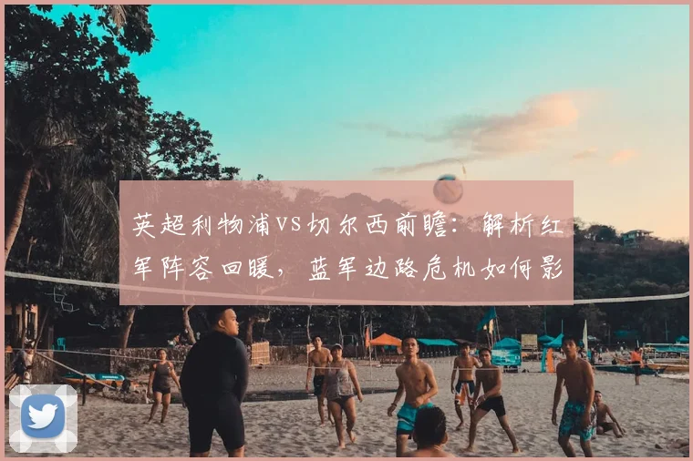 英超利物浦vs切尔西前瞻：解析红军阵容回暖，蓝军边路危机如何影响战局？
