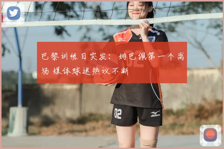 巴黎训练日突发:姆巴佩第一个离场 媒体球迷热议不断
