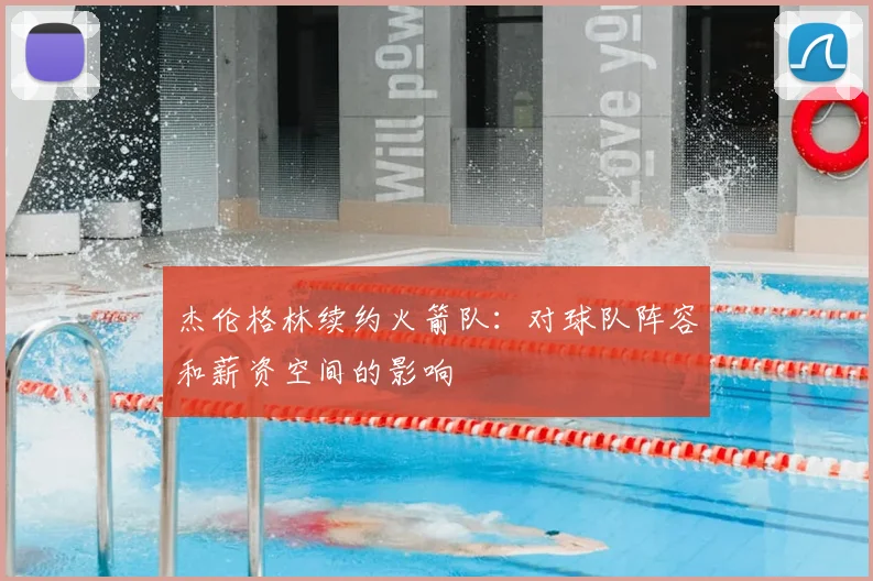 杰伦格林续约火箭队：对球队阵容和薪资空间的影响