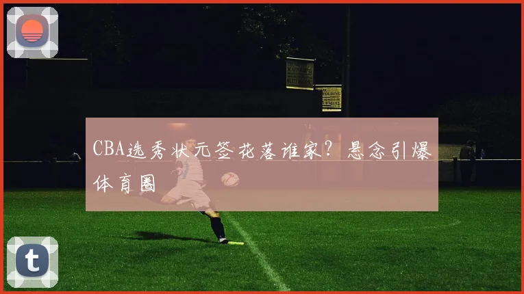 CBA选秀状元签花落谁家？悬念引爆体育圈