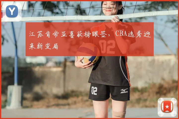 江苏肯帝亚喜获榜眼签，CBA选秀迎来新变局