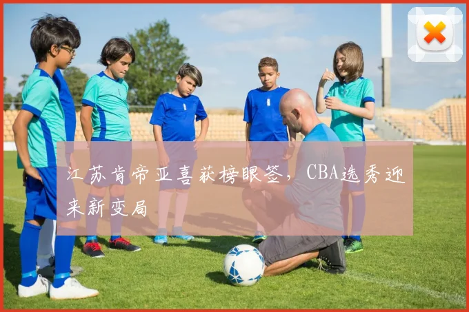 江苏肯帝亚喜获榜眼签，CBA选秀迎来新变局