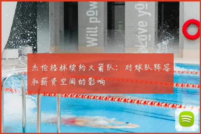 杰伦格林续约火箭队：对球队阵容和薪资空间的影响