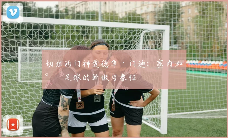 切尔西门神爱德华·门迪：塞内加尔足球的骄傲与象征