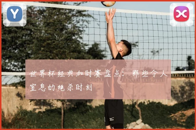 世界杯经典加时赛盘点：那些令人窒息的绝杀时刻
