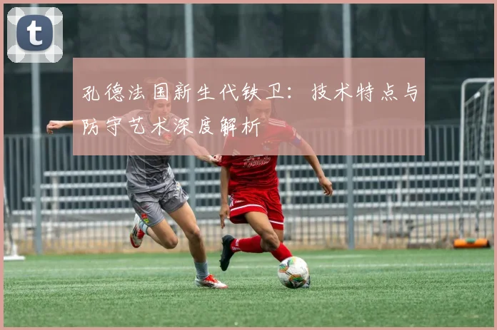 孔德法国新生代铁卫:技术特点与防守艺术深度解析